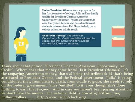 Think about that phrase: “President Obama’s American Opportunity Tax Credit”. Where does that money come from? Is it President Obama’s? It’s the taxpaying.