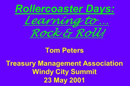 Rollercoaster Days: Learning to … Rock & Roll! Tom Peters Treasury Management Association Windy City Summit 23 May 2001.