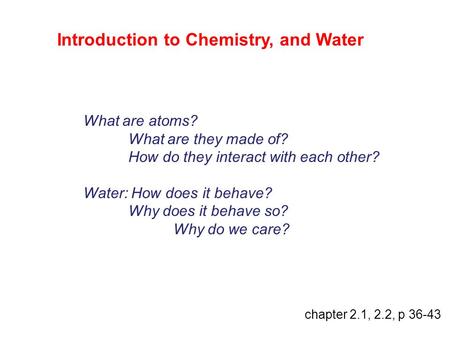 Introduction to Chemistry, and Water What are atoms? What are they made of? How do they interact with each other? Water: How does it behave? Why does it.