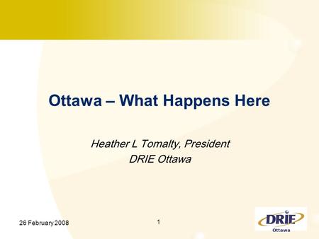 Ottawa 26 February 2008 1 Ottawa – What Happens Here Heather L Tomalty, President DRIE Ottawa.