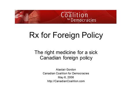 Rx for Foreign Policy The right medicine for a sick Canadian foreign policy Alastair Gordon Canadian Coalition for Democracies May 6, 2006