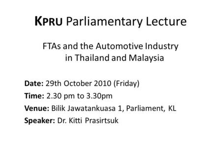 K PRU Parliamentary Lecture FTAs and the Automotive Industry in Thailand and Malaysia Date: 29th October 2010 (Friday) Time: 2.30 pm to 3.30pm Venue: Bilik.