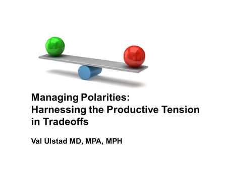 Managing Polarities: Harnessing the Productive Tension in Tradeoffs Val Ulstad MD, MPA, MPH.