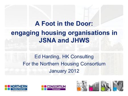 A Foot in the Door: engaging housing organisations in JSNA and JHWS Ed Harding, HK Consulting For the Northern Housing Consortium January 2012.