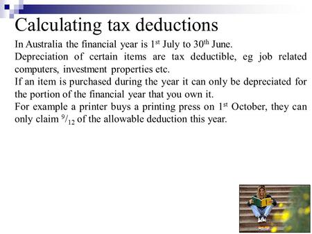 Calculating tax deductions In Australia the financial year is 1 st July to 30 th June. Depreciation of certain items are tax deductible, eg job related.