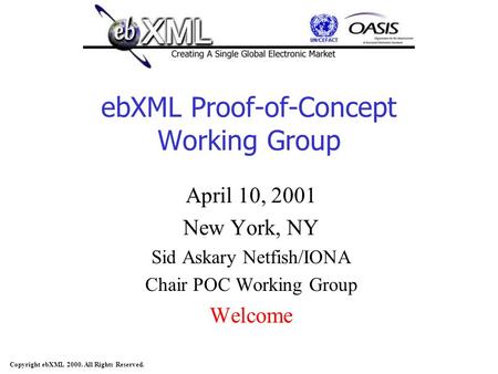 Copyright ebXML 2000. All Rights Reserved. ebXML Proof-of-Concept Working Group April 10, 2001 New York, NY Sid Askary Netfish/IONA Chair POC Working Group.