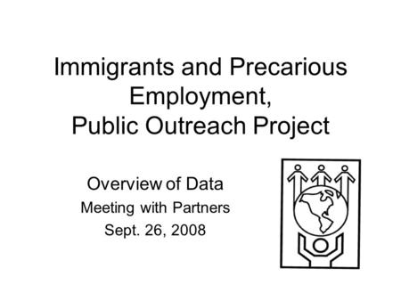 Immigrants and Precarious Employment, Public Outreach Project Overview of Data Meeting with Partners Sept. 26, 2008.