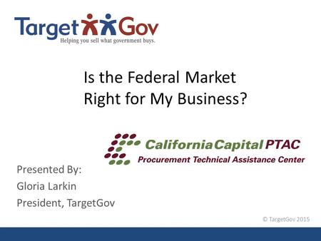 © TargetGov 2015 Is the Federal Market Right for My Business? Presented By: Gloria Larkin President, TargetGov.