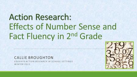 Action Research: Action Research: Effects of Number Sense and Fact Fluency in 2 nd Grade CALLIE BROUGHTON EDU6979 ACTION RESEARCH IN SCHOOL SETTINGS WINTER.