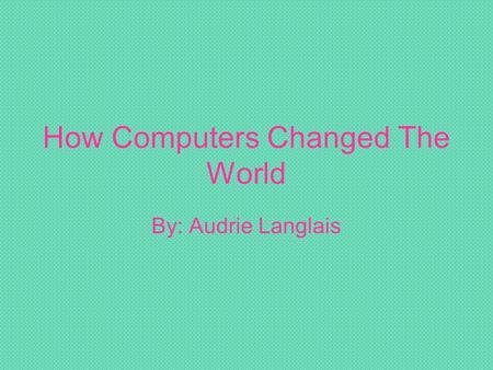 How Computers Changed The World By: Audrie Langlais.