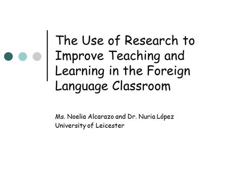 The Use of Research to Improve Teaching and Learning in the Foreign Language Classroom Ms. Noelia Alcarazo and Dr. Nuria López University of Leicester.