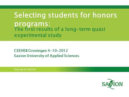 Step up to Saxion. Selecting students for honors programs: The first results of a long-term quasi experimental study CEEHEB Groningen 4-10-2012 Saxion.