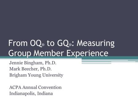 From OQ ® to GQ ® : Measuring Group Member Experience Jennie Bingham, Ph.D. Mark Beecher, Ph.D. Brigham Young University ACPA Annual Convention Indianapolis,