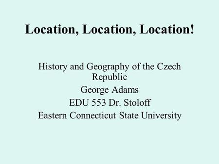 Location, Location, Location! History and Geography of the Czech Republic George Adams EDU 553 Dr. Stoloff Eastern Connecticut State University.