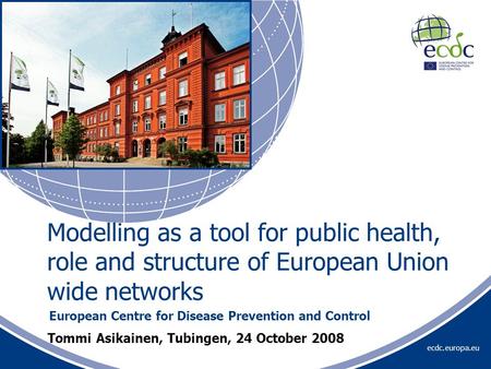 Ecdc.europa.eu Tommi Asikainen, Tubingen, 24 October 2008 European Centre for Disease Prevention and Control Modelling as a tool for public health, role.