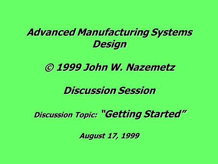 Advanced Manufacturing Systems Design © 1999 John W. Nazemetz Discussion Session Discussion Topic: “Getting Started” August 17, 1999.