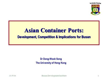 31/5/04Busan Development Institute1 Dr Dong-Wook Song The University of Hong Kong Asian Container Ports: Development, Competition & Implications for Busan.