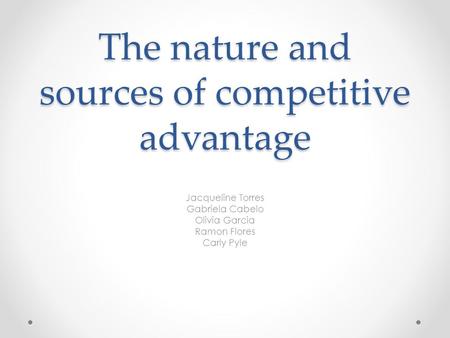 The nature and sources of competitive advantage Jacqueline Torres Gabriela Cabelo Olivia Garcia Ramon Flores Carly Pyle.