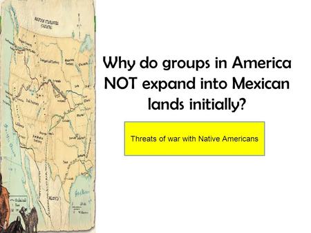 Why do groups in America NOT expand into Mexican lands initially? Threats of war with Native Americans.