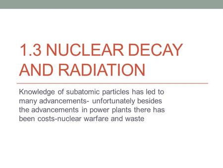 1.3 NUCLEAR DECAY AND RADIATION Knowledge of subatomic particles has led to many advancements- unfortunately besides the advancements in power plants there.