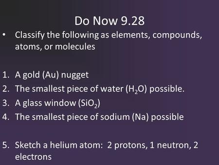 Do Now 9.28 Classify the following as elements, compounds, atoms, or molecules 1.A gold (Au) nugget 2.The smallest piece of water (H 2 O) possible. 3.A.