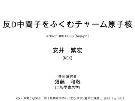 反 D 中間子をふくむチャーム原子核 安井 繁宏 (KEK) arXiv:1308.0098 [hep-ph] KEK （東海）研究会「原子核媒質中のハドロン研究 = 魅力と課題 = Aug. 2013 共同研究者 須藤 和敬 ( 二松学舎大学 )