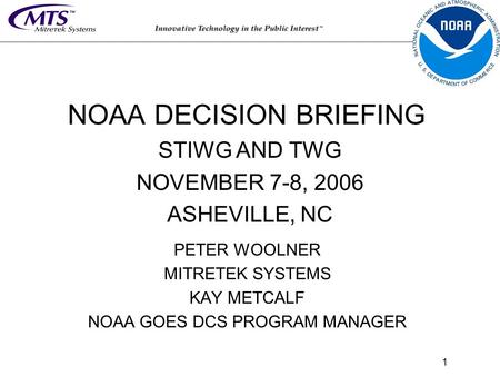 1 PETER WOOLNER MITRETEK SYSTEMS KAY METCALF NOAA GOES DCS PROGRAM MANAGER NOAA DECISION BRIEFING STIWG AND TWG NOVEMBER 7-8, 2006 ASHEVILLE, NC.