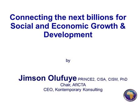 Connecting the next billions for Social and Economic Growth & Development by Jimson Olufuye PRINCE2, CISA, CISM, PhD Chair, AfICTA CEO, Kontemporary Konsulting.