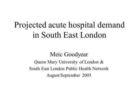 Projected acute hospital demand in South East London Meic Goodyear Queen Mary University of London & South East London Public Health Network August/September.