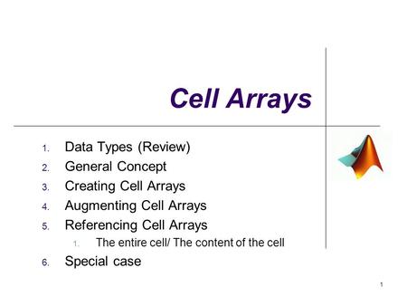 Cell Arrays 1. Data Types (Review) 2. General Concept 3. Creating Cell Arrays 4. Augmenting Cell Arrays 5. Referencing Cell Arrays 1. The entire cell/