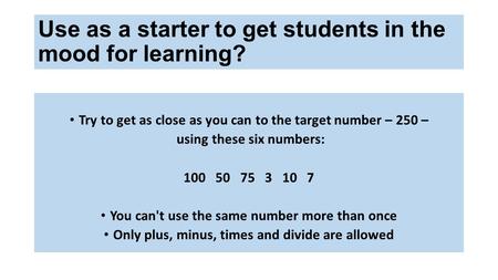 Use as a starter to get students in the mood for learning? Try to get as close as you can to the target number – 250 – using these six numbers: 100 50.