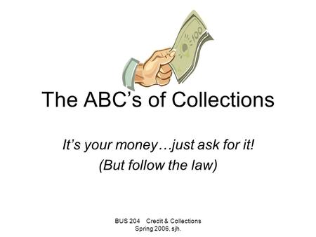 BUS 204 Credit & Collections Spring 2006, sjh. The ABC’s of Collections It’s your money…just ask for it! (But follow the law)