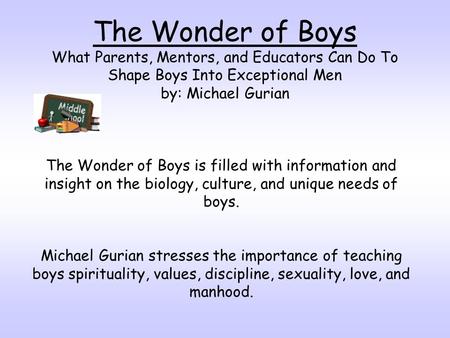 The Wonder of Boys What Parents, Mentors, and Educators Can Do To Shape Boys Into Exceptional Men by: Michael Gurian The Wonder of Boys is filled with.