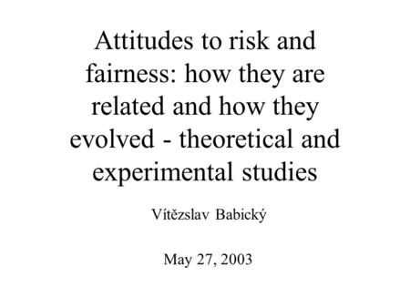 May 27, 2003 Vítězslav Babický Attitudes to risk and fairness: how they are related and how they evolved - theoretical and experimental studies.