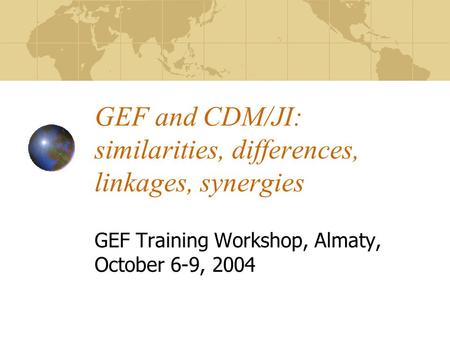 GEF and CDM/JI: similarities, differences, linkages, synergies GEF Training Workshop, Almaty, October 6-9, 2004.