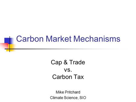 Carbon Market Mechanisms Cap & Trade vs. Carbon Tax Mike Pritchard Climate Science, SIO.