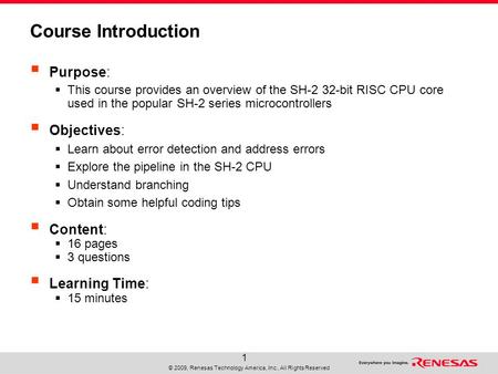 © 2009, Renesas Technology America, Inc., All Rights Reserved 1 Course Introduction  Purpose:  This course provides an overview of the SH-2 32-bit RISC.