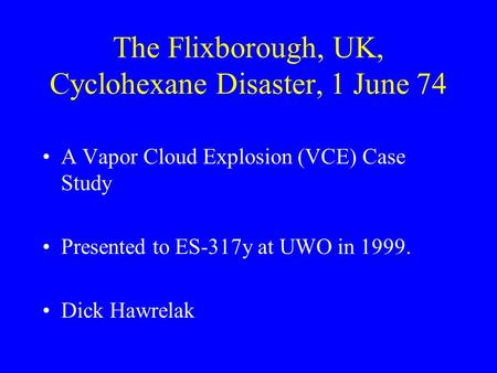 The Flixborough, UK, Cyclohexane Disaster, 1 June 74 A Vapor Cloud Explosion (VCE) Case Study Presented to ES-317y at UWO in 1999. Dick Hawrelak.