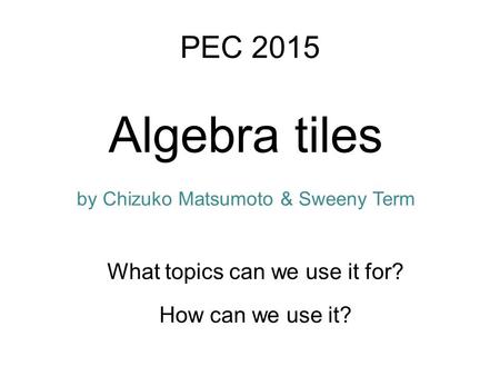 Algebra tiles How can we use it? PEC 2015 What topics can we use it for? by Chizuko Matsumoto & Sweeny Term.