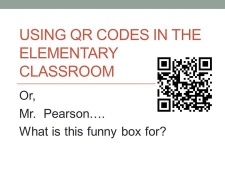 USING QR CODES IN THE ELEMENTARY CLASSROOM Or, Mr. Pearson…. What is this funny box for?