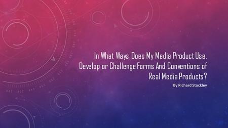 In What Ways Does My Media Product Use, Develop or Challenge Forms And Conventions of Real Media Products? By Richard Stockley.