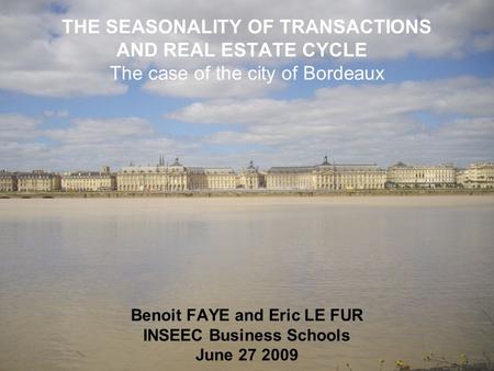 THE SEASONALITY OF TRANSACTIONS AND REAL ESTATE CYCLE The case of the city of Bordeaux Benoit FAYE and Eric LE FUR INSEEC Business Schools June 27 2009.