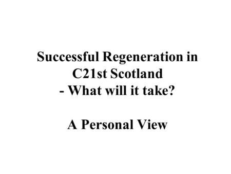 Successful Regeneration in C21st Scotland - What will it take? A Personal View.