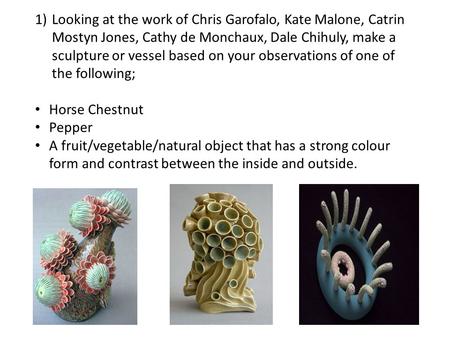 1)Looking at the work of Chris Garofalo, Kate Malone, Catrin Mostyn Jones, Cathy de Monchaux, Dale Chihuly, make a sculpture or vessel based on your observations.