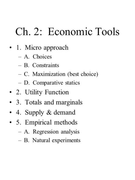 Ch. 2: Economic Tools 1. Micro approach –A. Choices –B. Constraints –C. Maximization (best choice) –D. Comparative statics 2. Utility Function 3. Totals.