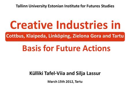 Külliki Tafel-Viia and Silja Lassur March 15th 2012, Tartu Tallinn University Estonian Institute for Futures Studies Creative Industries in Basis for Future.