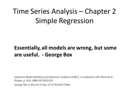 Time Series Analysis – Chapter 2 Simple Regression Essentially, all models are wrong, but some are useful. - George Box Empirical Model-Building and Response.