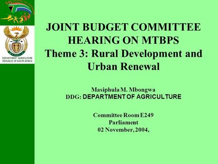 DEPARTMENT: AGRICULTURE REPUBLIC OF SOUTH AFRICA JOINT BUDGET COMMITTEE HEARING ON MTBPS Theme 3: Rural Development and Urban Renewal Masiphula M. Mbongwa.