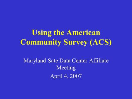 Using the American Community Survey (ACS) Maryland Sate Data Center Affiliate Meeting April 4, 2007.