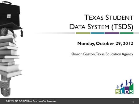 2012 SLDS P-20W Best Practice Conference 1 T EXAS S TUDENT D ATA S YSTEM (TSDS) Monday, October 29, 2012 Sharon Gaston, Texas Education Agency.